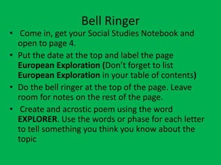 Bell Ringer
• Come in, get your Social Studies Notebook and
  open to page 4.
• Put the date at the top and label the page
  European Exploration (Don’t forget to list
  European Exploration in your table of contents)
• Do the bell ringer at the top of the page. Leave
  room for notes on the rest of the page.
• Create and acrostic poem using the word
  EXPLORER. Use the words or phase for each letter
  to tell something you think you know about the
  topic
 