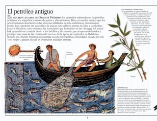 El petróleo antiguo
En muchos lugares de Oriente Próximo, los depósitos subterráneos de petróleo
se filtran a la superficie a través de pozos y afloramientos. Hace ya mucho tiempo que los
seres humanos descubrieron las diversas utilidades de esta substancia, denominada
betún. Los cazadores del paleolítico la usaron para adherir puntas de sílex a las flechas.
Hace 6.500 años, como mínimo, las sociedades que habitaban en las ciénagas del actual
Irak aprendieron a añadir betún a los ladrillos y al cemento para impermeabilizarlos y
proteger sus casas de las crecidas de los ríos. En la época de esplendor de Babilonia,
floreció en Oriente Próximo una nutrida red de intercambios comerciales basada en este
«oro negro», gracias al cual se levantaron ciudades enteras.
IMPERMEABLE
Hace unos 6.000 años, las comunidades de El
Obeid, ubicadas en las pantanosas tierras del
actual Irak, descubrieron que las propiedades
impermeabilizantes de la brea la convertían en un
elemento ideal para sus embarcaciones de juncos,
y así, la emplearon para recubrirlas y volverlas
estancas. La idea se fue propagando, y pronto la
adoptaron los constructores de barcos de diversas
partes del planeta. Este método, conocido como
calafateo, se siguió usando hasta la llegada de los
modernos cascos de metal o fibra de vidrio. La
brea, con su particular olor y las manchas que deja
en la ropa, se había convertido en un signo
distintivo de los marineros.
Tablones
embreados
Ilustración medieval
de unos pescadores
griegos
8
LOS PRIMEROS YACIMIENTOS
En la Antigüedad, no todo el petróleo se
hallaba en la superficie. Hace más de 2.000
años, en Sichuan, los chinos empezaron
a perforar el suelo empleando cañas
de bambú con punta de hierro para
procurarse la salmuera (agua
saturada de sal) depositada
bajo tierra. A veces, cuando
sus perforaciones alcanzaban
la profundidad suficiente,
encontraban, además
de salmuera, petróleo y
gas natural. No se sabe
si utilizaron o no el
petróleo, pero, al parecer,
quemaban el gas para
calentar la salmuera. De
ese modo, el agua se
evaporaba y quedaba
la sal.
Bambú
 