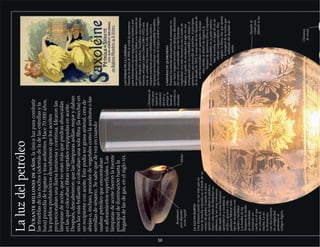 Laluzdelpetróleo
Durantemillonesdeaños,laúnicaluzparacombatir
lastinieblasdelasnoches(ademásdeladelasestrellasyla
luna)procedíadefogatasyteasardientes.Hace70.000años,
lospueblosprehistóricosdescubrieronquelosaceites
proporcionabanunallamaluminosaycontinua.Idearonlas
lámparasdeaceite,quenoeranmásquepiedrasahuecadas
enlasquecolocabanfibrasvegetalesempapadasenaceite.
Después,descubrieronquelaslámparasardíanmejorydaban
unaluzmásbrillantesicolocabanunasolafibra(lamecha)en
unrecipienteconaceite.Estepodíasergrasaanimal,cerade
abejaso,incluso,procederdevegetalescomolaaceitunaolas
semillasdesésamo.Sesabequedevezencuando
usabanpetróleoqueencontraban
enafloramientossuperficiales.Las
lámparasdeaceitefueronlafuente
principaldeiluminaciónhastala
llegadadelasdegas,enelsigloXIX.
Receptáculo
paradepositar
aceitevegetal
LASDAMASDELALÁMPARA
Duranteladécadade1890,laventadequeroseno
parailuminacióneraunnegociomuylucrativo,por
esoquienesloproducíanledabanasumercancíaun
aspectoeleganteyatractivo.Saxoléine,unaempresa
francesa,encargóaJulesChéret(1863-1932)una
seriedecarteleshoyfamosa.Enella,hermosas
mujeresparisinasposanembelesadasjuntoa
lámparasquefuncionanconcombustibleSaxoléine,
quelaempresacalificabadelimpio,inodoroyseguro.
Chimenea
decristal
LÁMPARASDEQUEROSENO
Durantelossetentaañospreviosalmomentoen
queAiméArgandinventóestalámpara(ilustración
delcentro),elcombustiblequelaslámparas
empleabanconmásfrecuenciaeraelaceitede
ballena.ApartirdemediadosdelsigloXIX,fue
reemplazadoporuncombustiblemásbarato,el
queroseno,queprocedíadelpetróleo.Aprincipios
deladécadade1860,lamayoríadelaslámparasde
aceitefuncionabanconqueroseno.Aunque
muysimilaraldiseñodeArgand,la
lámparadequerosenollevaeldepósito
decombustibleenlaparteinferior,
bajolamecha,enlugardeenun
cilindroindependiente.Para
regularlallama,hayqueajustar
lalongituddelamechaque
sobresaledeldepósitode
aceite.
Chimeneade
cristalpara
mejorarla
circulación
delairey
protegerla
llamade
corrientesno
deseadas
Pantallade
cristalpara
difundirlaluz
Mecha
10
LALUZENEGIPTO
Unalámparapuedenosermásqueun
trozodemechacolocadoenelbordedeun
cuencodepiedra.Cuandolaúnica
opcióneraladelabrarlapiedraa
mano,estaclasedelámparasno
debierondesermuycomunes.
Mástarde,lossereshumanos
aprendieronamodelarla
arcillay,graciasaella,
pudieronfabricartodo
tipoderecipientescon
rapidezyfacilidad.
Losbordesdelas
lámparasdearcilla
seestrechaban
formandoun
cuelloenelque
secolocabala
mecha.Lade
lailustración,
condosmilenios
deantigüedad,
perteneceal
antiguoEgipto.
 