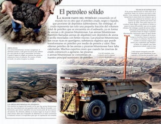El petróleo sólido
La mayor parte del petróleo consumido en el
mundo no es otro que el petróleo crudo, negro y líquido,
que proviene de depósitos subterráneos. Sin embargo, el
crudo representa tan solo una pequeña fracción del volumen
total de petróleo que se encuentra en el subsuelo, ya en forma
de arenas o de pizarras bituminosas. Las arenas bituminosas
(también llamadas arenas de alquitrán) son depósitos de arena
y arcilla mezcladas con betún viscoso. Las pizarras bituminosas
son rocas ricas en querógeno, substancia orgánica que puede
transformarse en petróleo por medio de presión y calor. Para
obtener petróleo de las arenas y pizarras bituminosas hace falta
calentarlas. Muchos expertos creen que cuando las reservas de
crudo comiencen a agotarse, las pizarras
y arenas bituminosas se convertirán en
nuestro principal suministro de petróleo.
TÉCNICAS DE EXTRACCIÓN
Si las arenas bituminosas no están lejos de la
superficie, basta con excavar una mina a cielo
abierto. Unos camiones de grandes dimensiones
transportan la arena hasta una máquina que la
tamiza para deshacer los terrones y que la
mezcla con agua caliente para hacer una
especie de pasta. Esta pasta viaja por un
conducto hasta llegar a una planta en donde se
separa la arena del petróleo, que así ya, puede
refinarse. Sin embargo, cuando las arenas están a
demasiada profundidad, las compañías
petroleras tratan de extraer el petróleo
directamente, inyectando vapor. El vapor derrite
el betún y lo separa de la arena.
Luego se bombea hacia la superficie
y se envía a la refinería. Otra técnica
consiste en inyectar oxígeno para
iniciar una combustión que desplace
el betún. En cualquier caso, estas
operaciones todavía están en fase
experimental.ARENA SUCIA
Las arenas bituminosas, oscuras y pegajosas, se
asemejan al barro. Cada grano de arena está cubierto
por una película de agua «manchada» de betún.
Cuando el agua se congela en invierno, las arenas se
endurecen como el cemento. En verano, el hielo
se funde y la arena recupera su estado.
LAS ARENAS BITUMINOSAS DE ATHABASCA
Son muchos los lugares del mundo en los que hay arenas bituminosas,
pero las concentraciones más grandes están en Alberta (Canadá), y en
Venezuela, que reúnen alrededor de una tercera parte de las reservas
del planeta. No obstante, Alberta es el único lugar en el que se refinan
estas arenas, dado que el depósito de Athabasca es el único yacimiento
lo bastante cercano a la superficie para que su explotación sea rentable.
Con 400 toneladas, estos
volquetes son los mayores
camiones del mundo
Cada volquete transporta unas 400
toneladas de arena bituminosa, lo que
equivale a 200 barriles de petróleo crudo
 