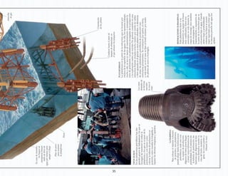 35
PLATAFORMAS
Laplataformaeslapartedelaestructuraqueselevantapor
encimadelasuperficiedelasaguas.Enella,losoperariostrabajan
nocheydía,yaseaentareasdemantenimientoomanejandola
torredeperforación.Lasplataformasencargadasdelaprospección
ylaexploraciónsuelensermóviles.Engeneral,consistenenuna
estructuraflotanteancladaallechomarinopormediodecables
obienapoyadaenélgraciasaunospilaresretráctiles.Adiferencia
deestas,lasplataformaspetrolíferasdeproducciónson
estructuraspermanentes.Seconstruyenporpartes,entierra,
y,mástarde,yaenelmar,sefijanalfondooceánicopormedio
depilotesdeacerouhormigón.
LABARRENA
Paraextraerelmáximovolumen
depetróleo,unaplataforma
puedealojarhastatreintapozos
petrolíferos,cadaunocon
suequipodeproducción.
Algunosdeestospozosllegan
atenervarioskilómetrosde
profundidad.Enelextremode
latuberíadeperforación,las
barrenasquedisponendetres
conosdentados,muelenla
rocadellechooceánico.Al
girar,losconosparteny
trituranlaroca.
TIPOSDUROS
Enlasplataformaspetrolíferashaydos
grandesgruposdetrabajadores:losquese
encargandemantenerenordenla
plataformaylosqueseocupandela
perforación,contareascomo
colocarlatuberíadeperforaciónen
posición,comomuestralafotografía,o
repararlasdiversasmáquinasyaparatos.
Encasodeincendio,
losbuquesde
emergencialanzan
milesdelitrosde
aguaporminutopara
apagarelfuego
Pilardeacero
parasostener
laplataforma
Pozos
Conductohastaelpatiode
tanquesdealmacenaje,en
elqueatracanlostanqueros
Antorcha
degas
Cimentación
delospilotes
REPARACIONESSUBMARINAS
Todaplataformatieneasu
disposiciónunequipodebuzos
muycualificados.Estosson
esencialesnosolodurantela
etapademontaje,sinotambién
paraencargarsedel
mantenimientoyreparaciónde
lapartedelaestructuraquese
encuentrabajoelagua.Cuando
debenbajaraprofundidades
extremas,losbuzosseponen
trajesespecialesparaevitarque
lainmensapresióndelagualos
aplaste.
Losconos
dentadosde
labarrena
muerden
larocaal
rotar
 