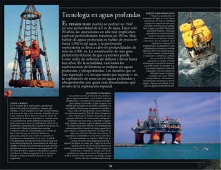 Tecnología en aguas profundas
El primer pozo marino se perforó en 1947,
en una profundidad de 4,5 m de agua. Hace solo
30 años, las operaciones en alta mar implicaban
explorar profundidades máximas de 150 m. Hoy,
hablar de aguas profundas es hablar de pozos en
hasta 1.500 m de agua, y la perforación
exploratoria se lleva a cabo en profundidades de
más de 3.000 m. La construcción de una gran
plataforma flotante de gas o petróleo puede
costar miles de millones de dólares y llevar hasta
tres años. En la actualidad, casi todas las
exploraciones de frontera se realizan en aguas
profundas y ultraprofundas. Los desafíos que se
han superado —y los que están por superar— en
la explotación de reservas en aguas profundas y
ultraprofundas son quizá más abrumadores que
el reto de la exploración espacial.
36
INGENIERÍA SUBMARINA
Las plataformas de producción de petróleo y
gas en aguas profundas —y de hecho todas las
plataformas— cuentan con el equipo necesario
para separar el petróleo, el gas, el agua y los
sólidos que se hallan en los pozos. Asimismo, en
las mismas plataformas se separan el petróleo y
el gas antes de transportarlos a una refinería o
una planta procesadora. Por ello, deben imaginarse
como estructuras colosales coronadas por una
pequeña refinería. Su construcción, transporte e
instalación son muy caros, y casi todo el equipo
para producir petróleo y gas en aguas profundas
se coloca en el lecho marino. Las instalaciones
submarinas deben resistir una larga exposición al
agua salada y a extremas presiones a lo largo de su
vida, unos 20 años. Durante este tiempo, la
seguridad y confiabilidad son factores esenciales,
y el mantenimiento es costoso y difícil. Hoy se
cuenta con nueva tecnología para procesar y
separar los flujos de crudo, gas y agua en el lecho
marino, por lo que ya no es necesaria una
plataforma procesadora flotante. Dicho equipo se
monitoriza y controla en tiempo real desde
instalaciones situadas en tierra. Transportar los
fluidos hasta la orilla requiere una amplia y larga
red de tuberías y bombas submarinas.
ROBOTS SUBMARINOS (ROV)
Desde las escafandras de
mediados del siglo XVI a los robots
submarinos de hoy, la habilidad
humana ha experimentado una
increíble evolución para trabajar
bajo el agua. Los ROV (Remotely
Operated Vehicles, vehículos
operados por control remoto)
reparan e instalan sistemas
submarinos, y se parecen mucho
a los rovers que se emplean en la
exploración espacial. Un
empleado de una plataforma o una
embarcación cercana a la misma
opera los ROV por control remoto.
Un cable conduce la electricidad,
y transmite y controla las señales
que se envían al vehículo,
comunica su estado y brinda
información sensorial al operario.
Los ROV varían en tamaño. Los
hay desde pequeños vehículos
equipados con una cámara de
televisión hasta complejas
unidades con varios hábiles
manipuladores, videocámaras,
herramientas mecánicas y demás
equipo. Algunos van fijados a vías,
pero en general flotan libremente.
TODOS A BORDO
En el corazón de la exploración y producción
marina hay miles de hombres y mujeres que
trabajan y viven también en el mar. Suelen trabajar
por turnos de una o dos semanas, seguidos de una
o dos semanas libres. Para ir y venir, se sirven de
una flota de modernos helicópteros. Cuando están
en la plataforma, suelen trabajar por turnos de 12
horas, ya sea en la torre de perforación o bien en el
monitoreo, comprobación y ajuste de los pozos de
producción. Muchas plataformas marinas
contienen todas las comodidades de un hotel de
lujo, entre las que se incluyen bibliotecas,
gimnasios, salas de cine y todo un conjunto de
instalaciones relacionadas con el ocio y la salud.
Una plataforma del mar del Norte tiene un grupo de
la sociedad británica de observadores de aves que
clasifica y estudia las numerosas aves que usan las
plataformas como escalas en sus migraciones. En
el Golfo de México algunos trabajadores marinos
estudian los hábitos migratorios de la mariposa
Monarca, visitante habitual durante su época
migratoria.
 