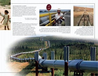 A TRAVÉS DE ALASKA
Finalizada en 1977, la red de oleoductos de Alaska tiene un
total de 1.280 km de longitud. Lleva petróleo crudo desde
las regiones productoras, en el norte, hasta
el puerto de Valdez, en el sur, donde lo recogen los
tanqueros para transportarlo a otros lugares del mundo.
El clima ártico y la escabrosa orografía de la zona
supusieron todo un desafío a la hora de construir
esta red. La mayoría de los oleoductos estadounidenses
son subterráneos, al contrario que los de Alaska, que
debieron montarse sobre la superficie ya que, en muchas
zonas, el suelo permanece congelado durante todo el año.
LOS OLEODUCTOSY LA GENTE
Algunos oleoductos atraviesan zonas empobrecidas cuyos
habitantes, como en esta fotografía, tomada en la isla
indonesia de Sumatra, no tienen acceso a la riqueza
que transportan. La construcción de oleoductos supone
molestias para las comunidades vecinas, a lo que hay
que añadir los desastres ambientales causados por los
derrames. En algunos lugares, los incendios producidos
por oleoductos en mal estado han ocasionado la muerte
de cientos de personas.
RIESGO DE TERREMOTOS
Los científicos tratan de prever los
terremotos que puedan dañar o romper
los oleoductos. Un terremoto dobló estas
tuberías de Parkfield, en California (EE UU),
que atraviesan la famosa falla de San Andrés,
punto de colisión entre dos de las placas
tectónicas de la corteza terrestre.
LA AMENAZA TERRORISTA
Debido al petróleo que suministran, los oleoductos pueden ser objeto
de ataques terroristas, más aún si cruzan regiones políticamente inestables
tales como algunas zonas de Oriente Próximo. Así, hay muchos oleoductos
vigilados por guardias armados. Pese a ello, algunos son tan largos que
es difícil protegerlos.
Este soldado monta guardia en
un oleoducto en Arabia Saudí
 