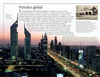 Petróleo global
El petróleo ha hecho millonarios a algunos, proporcionado
cuantiosos beneficios a muchas empresas y convirtiendo en ricos a algunos
países pobres. Desde los primeros pasos de la industria, en el siglo xix, los
señores del petróleo han amasado fortunas de la noche a la mañana. Es el caso
de Hadji Taghiyev (1823−1924), de Bakú. En EE UU, el primero en hacerlo fue
Jonathan Watson (1819−1894), oriundo de Titusville, en donde Drake había
abierto el primer pozo petrolífero estadounidense (ver página 12).
Luego llegaron las grandes dinastías petroleras de John D.
Rockefeller (1839−1937) y Edward Harkness (1874−1940) y, más
tarde, el poder de texanos como Haroldson Hunt (1889−1974)
o Jean Paul Getty (1892−1976), todos aclamados en su tiempo
como las personas más ricas del planeta. Los jeques árabes
tomaron el relevo al final del siglo xx,
y ahora le ha llegado el turno a Rusia.
LA PROSPERIDAD PETROLERA
La riqueza que proporciona el petróleo ha transformado países como Arabia Saudí,
Emiratos Árabes Unidos u otros estados del golfo Pérsico. Hace cincuenta años eran
países con pocos recursos, poblados por nómadas que vivían en el desierto con la
misma sencillez que hace dos mil años. Ahora, en cambio, las economías de la región
alcanzan cotas cada vez más altas en ciudades modernas y titilantes como Dubai, en
Emiratos Árabes Unidos, conocida por la hospitalidad de su gente y su riqueza cultural.
EL PRIMER GIGANTE PETROLERO
La compañía Standard Oil comenzó siendo un
pequeño establecimiento en la ciudad
estadounidense de Cleveland, en Ohio (EE UU),
pero pronto se convirtió en la primera gran
empresa petrolera. En los años veinte y treinta,
la compañía y sus gasolineras, como esta de Nueva
Jersey, pasaron a formar parte del paisaje
cotidiano. Llamada ahora ExxonMobil, es
la mayor de las grandes petroleras.
La torre
Emirates Office
es uno de los
edificios más
altos del mundo
 