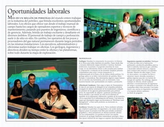 Oportunidades laborales
Más de un millón de personas del mundo entero trabajan
en la industria del petróleo, que brinda excelentes oportunidades
laborales. Los oficios que ofrece van desde el trabajo manual de
campo hasta los cargos de operadores expertos y técnicos de
mantenimiento, pasando por puestos de ingenieros, científicos y
de gerencia. Además, brinda un trabajo excitante y desafiante en
diversos ámbitos. El personal de trabajo de campo y perforación
suele ir de sitio en sitio. En cambio, los operarios de los pozos y
procesadores del gas natural permanecen durante largos periodos
en las mismas instalaciones. Los ejecutivos, administradores y
oficinistas suelen trabajar en oficinas. Los geólogos, ingenieros y
directivos dividen su tiempo entre la oficina y las plataformas,
sobre todo durante la etapa de exploración.
Geofísicos: Estudian las capas de la Tierra mediante métodos
que emplean la gravedad, el magnetismo y las ondas sísmicas.
Algunos pasan su jornada al aire libre para estudiar accidentes
geográficos, y otros permanecen en oficinas haciendo cálculos
con sus computadores. Los geofísicos tienen una amplia
formación en geología, bastantes matemáticas, geología y física.
Para ejercer muchos de sus cargos se requiere una licenciatura.
Geólogos: Estudian la composición, los procesos y la historia
de la Tierra para hallar depósitos de petróleo. Pasan desde días
a semanas elaborando mapas terrestres y marinos, haciendo
mediciones, excavando y recogiendo muestras de rocas.
Luego, en sus laboratorios, llevan a cabo pruebas para analizar
la composición y evolución de las muestras. Emplean potentes
computadores para crear y revisar maquetas bi- y
tridimensionales de la Tierra a fin de indicar dónde perforar. Un
geólogo aplica en su labor conocimientos de química, física,
biología y matemáticas. Para desempeñar algunos cargos básicos
sólo se necesita una licenciatura, pero un doctorado o una
maestría brindan más oportunidades de empleo y promoción.
Ingenieros expertos en petróleo: Participan
en todas las fases de la exploración,
perforación y producción petrolífera, pues su
labor es detectar reservas de gas y petróleo,
y desarrollar métodos eficaces y seguros
para conducir tales reservas a la superficie
terrestre. Muchos de ellos viajan o viven
en otros países, y su empleo los lleva a
desiertos, mares, elevadas montañas y
gélidas regiones para dar con fuentes de
energía sin explotar. Sin embargo, algunos
trabajan en oficinas, donde analizan
informes y recomendaciones de ingenieros
de campo y aconsejan a los directivos de las
compañías sobre cómo proceder. Casi todos
tienen una carrera en ingeniería o geología,
y la mayoría obtiene asimismo
un título de posgrado.
«Petroleum Landman»: Este cargo es típico de Norteamérica.
Se trata de una especie de delegado de las compañías petroleras
encargado de obtener autorización de los terratenientes y adquirir
los permisos de las agencias gubernamentales para perforar
pozos. Es responsable de adquirir y gestionar permisos para
buscar petróleo y gas natural, así como de los intereses en
superficie; de la negociación, elaboración o gestión de los acuerdos,
y de la supervisión de la administración del terreno. Casi todos los
cargos que desempeña exigen una licenciatura en“Petroleum Land
Management”, si bien suele preferirse un doctorado en
jurisprudencia.
PROFESIONALES
64
 