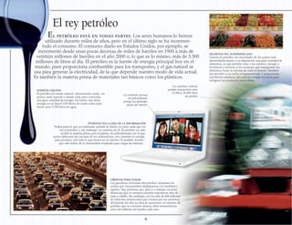 LIBERTAD PARA VIAJAR
Las gasolinas, derivadas del petróleo, impulsan los
coches que nos permiten desplazarnos con facilidad y
rapidez. Hay personas que, para ir a trabajar, recorren
distancias que en tiempos pasados supusieron días de
viaje a caballo. Sin embargo, con los más de 600 millones
de vehículos motorizados que circulan por las carreteras
del planeta (la cifra no deja de aumentar), el volumen de
petróleo que se consume alcanza cifras astronómicas:
unos mil millones de barriles cada mes.
ENERGÍA LÍQUIDA
El petróleo en estado natural –denominado crudo– no
parece nada especial a simple vista, pero concentra
una gran cantidad de energía. De hecho, hay tanta
energía en un barril (159 litros) de crudo como para
hervir unos 2.700 litros de agua.
El rey petróleo
El petróleo está en todas partes. Los seres humanos lo hemos
utilizado durante miles de años, pero en el último siglo se ha incremen-
todo el consumo. El consumo diario en Estados Unidos, por ejemplo, se
incrementó desde unas pocas decenas de miles de barriles en 1900 a más de
veintiún millones de barriles en el año 2000 o, lo que es lo mismo, más de 3.300
millones de litros al día. El petróleo es la fuente de energía principal hoy en el
mundo, pues proporciona combustible para los transportes, y el gas natural se
usa para generar la electricidad, de la que depende nuestro modo de vida actual.
Es también la materia prima de materiales tan básicos como los plásticos.
SECRETOS DEL SUPERMERCADO
Gracias al petróleo, las sociedades de los países más
desarrollados tienen a su disposición una gran variedad de
alimentos, ya que permite volar a los aviones, navegar a
los barcos y moverse a los camiones que transportan los
alimentos hasta la tiendas de todo el mundo. También
nos permite ir en coche al supermercado.Y proporciona
envoltorios plásticos, así como la energía necesaria para
refrigerar los productos perecederos.
PETRÓLEO EN LA ERA DE LA INFORMACIÓN
Podría parecer que un ordenador portátil de diseño no tiene nada que ver
con el petróleo y, sin embargo, no existiría sin él. El petróleo no solo
facilita la materia prima para el plástico de policarbonato con el que
suelen fabricarse las carcasas de los ordenadores, sino también la energía
para producir casi todo lo que tienen en su interior. Es posible, incluso,
que esté detrás de la electricidad empleada para cargar las baterías.
Los camiones cisterna
grandes transportan entre
15.000 y 30.000 litros
de petróleo
6
La resistente carcasa
de policarbonato
protege las delicadas
piezas del interior
 