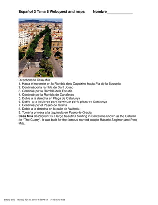 Español 3 Tema 6 Webquest and maps                        Nombre_____________




                 Directions to Casa Mila:
                 1. Hacia el noroeste en la Rambla dels Caputxins hacia Pla de la Boqueria
                 2. Continuépor la rambla de Sant Josep
                 3. Continué por la Rambla dels Estudis
                 4. Continué por la Rambla de Canaletes
                 5. Doble a la derecha en Plaça de Catalunya
                 6. Doble a la izquierda para continuar por la plaza de Catalunya
                 7. Continué por el Paseo de Gracia
                 8. Doble a la derecha en la calle de València
                 9. Tome la primera a la izquierda en Paseo de Gracia
                 Casa Mila description: Is a large beautiful building in Barcelona known as the Catalan
                 for “The Cuarry”. It was built for the famous married couple Rasario Segimon and Pere
                 Mila.




Brittany Sims   Monday, April 11, 2011 7:40:46 PM ET   34:15:9e:1c:46:28
 