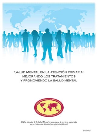 Salud Mental en la atención primaria:
    mejorando los tratamientos
   y promoviendo la salud mental




   El Día Mundial de la Salud Mental es una marca de servicio registrada
             de la Federación Mundial para la Salud Mental


                                                                           Spanish
 