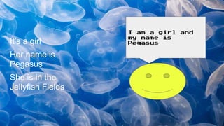 It’s a girl
Her name is
Pegasus
She is in the
Jellyfish Fields
I am a girl and
my name is
Pegasus
 