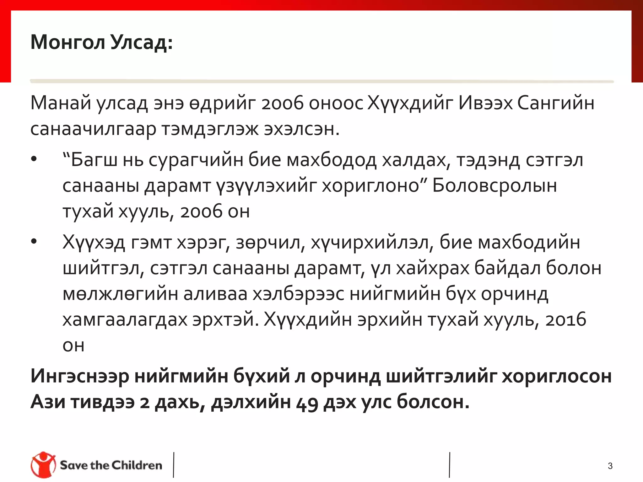 Монгол Улсад:
Манай улсад энэ өдрийг 2006 оноос Хүүхдийг Ивээх Сангийн
санаачилгаар тэмдэглэж эхэлсэн.
• “Багш нь сурагчийн бие махбодод халдах, тэдэнд сэтгэл
санааны дарамт үзүүлэхийг хориглоно” Боловсролын
тухай хууль, 2006 он
• Хүүхэд гэмт хэрэг, зөрчил, хүчирхийлэл, бие махбодийн
шийтгэл, сэтгэл санааны дарамт, үл хайхрах байдал болон
мөлжлөгийн аливаа хэлбэрээс нийгмийн бүх орчинд
хамгаалагдах эрхтэй. Хүүхдийн эрхийн тухай хууль, 2016
он
Ингэснээр нийгмийн бүхий л орчинд шийтгэлийг хориглосон
Ази тивдээ 2 дахь, дэлхийн 49 дэх улс болсон.
3
 