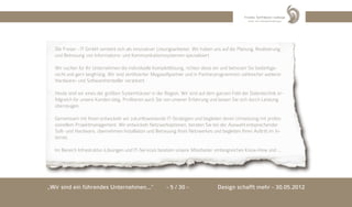 Die Freser - IT GmbH versteht sich als innovativer Lösungsanbieter. Wir haben uns auf die Planung, Realisierung
  und Betreuung von Informations- und Kommunikationssystemen spezialisiert.

  Wir suchen für Ihr Unternehmen die individuelle Komplettlösung, richten diese ein und betreuen Sie bedarfsge-
  recht und gern langfristig. Wir sind zertifizierter Megasoftpartner und in Partnerprogrammen zahlreicher weiterer
  Hardware- und Softwarehersteller verankert.

  Heute sind wir eines der größten Systemhäuser in der Region. Wir sind auf dem ganzen Feld der Datentechnik er-
  folgreich für unsere Kunden tätig. Profitieren auch Sie von unserer Erfahrung und lassen Sie sich durch Leistung
  überzeugen.

  Gemeinsam mit Ihnen entwickeln wir zukunftsweisende IT-Strategien und begleiten deren Umsetzung mit profes-
  sionellem Projektmanagement. Wir entwickeln Netzwerkoptionen, beraten Sie bei der Auswahl entsprechender
  Soft- und Hardware, übernehmen Installation und Betreuung Ihres Netzwerkes und begleiten Ihren Auftritt im In-
  ternet.

  Im Bereich Infrastruktur-Lösungen und IT-Services besitzen unsere Mitarbeiter umfangreiches Know-How und ...




„Wir sind ein führendes Unternehmen...“                  - 5 / 30 -                Design schafft mehr - 30.05.2012
 