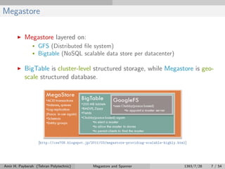 Megastore
Megastore layered on:
• GFS (Distributed ﬁle system)
• Bigtable (NoSQL scalable data store per datacenter)
BigTable is cluster-level structured storage, while Megastore is geo-
scale structured database.
[http://cse708.blogspot.jp/2011/03/megastore-providing-scalable-highly.html]
Amir H. Payberah (Tehran Polytechnic) Megastore and Spanner 1393/7/28 7 / 54
 