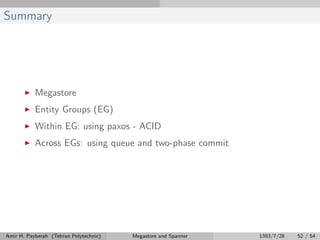 Summary
Megastore
Entity Groups (EG)
Within EG: using paxos - ACID
Across EGs: using queue and two-phase commit
Amir H. Payberah (Tehran Polytechnic) Megastore and Spanner 1393/7/28 52 / 54
 