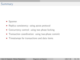 Summary
Spanner
Replica consistency: using paxos protocol
Concurrency control: using two phase locking
Transaction coordination: using two-phase commit
Timestamps for transactions and data items
Amir H. Payberah (Tehran Polytechnic) Megastore and Spanner 1393/7/28 53 / 54
 