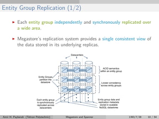 Entity Group Replication (1/2)
Each entity group independently and synchronously replicated over
a wide area.
Megastore’s replication system provides a single consistent view of
the data stored in its underlying replicas.
Amir H. Payberah (Tehran Polytechnic) Megastore and Spanner 1393/7/28 10 / 54
 