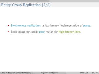 Entity Group Replication (2/2)
Synchronous replication: a low-latency implementation of paxos.
Basic paxos not used: poor match for high-latency links.
Amir H. Payberah (Tehran Polytechnic) Megastore and Spanner 1393/7/28 11 / 54
 