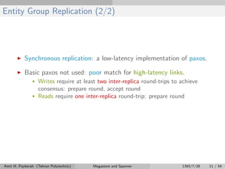 Entity Group Replication (2/2)
Synchronous replication: a low-latency implementation of paxos.
Basic paxos not used: poor match for high-latency links.
• Writes require at least two inter-replica round-trips to achieve
consensus: prepare round, accept round
• Reads require one inter-replica round-trip: prepare round
Amir H. Payberah (Tehran Polytechnic) Megastore and Spanner 1393/7/28 11 / 54
 
