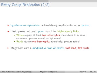 Entity Group Replication (2/2)
Synchronous replication: a low-latency implementation of paxos.
Basic paxos not used: poor match for high-latency links.
• Writes require at least two inter-replica round-trips to achieve
consensus: prepare round, accept round
• Reads require one inter-replica round-trip: prepare round
Megastore uses a modiﬁed version of paxos: fast read, fast write
Amir H. Payberah (Tehran Polytechnic) Megastore and Spanner 1393/7/28 11 / 54
 