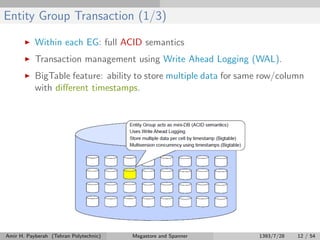 Entity Group Transaction (1/3)
Within each EG: full ACID semantics
Transaction management using Write Ahead Logging (WAL).
BigTable feature: ability to store multiple data for same row/column
with diﬀerent timestamps.
Amir H. Payberah (Tehran Polytechnic) Megastore and Spanner 1393/7/28 12 / 54
 