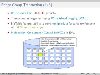 Entity Group Transaction (1/3)
Within each EG: full ACID semantics
Transaction management using Write Ahead Logging (WAL).
BigTable feature: ability to store multiple data for same row/column
with diﬀerent timestamps.
Multiversion Concurrency Control (MVCC) in EGs.
Amir H. Payberah (Tehran Polytechnic) Megastore and Spanner 1393/7/28 12 / 54
 