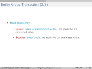 Entity Group Transaction (2/3)
Read consistency
• Current: waits for uncommitted writes, then reads the last
committed value.
• Snapshot: doesn’t wait, and reads the last committed values.
Amir H. Payberah (Tehran Polytechnic) Megastore and Spanner 1393/7/28 13 / 54
 