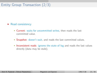 Entity Group Transaction (2/3)
Read consistency
• Current: waits for uncommitted writes, then reads the last
committed value.
• Snapshot: doesn’t wait, and reads the last committed values.
• Inconsistent reads: ignores the state of log and reads the last values
directly (data may be stale).
Amir H. Payberah (Tehran Polytechnic) Megastore and Spanner 1393/7/28 13 / 54
 