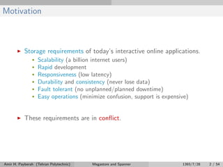 Motivation
Storage requirements of today’s interactive online applications.
• Scalability (a billion internet users)
• Rapid development
• Responsiveness (low latency)
• Durability and consistency (never lose data)
• Fault tolerant (no unplanned/planned downtime)
• Easy operations (minimize confusion, support is expensive)
These requirements are in conﬂict.
Amir H. Payberah (Tehran Polytechnic) Megastore and Spanner 1393/7/28 2 / 54
 