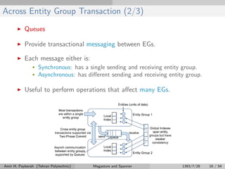 Across Entity Group Transaction (2/3)
Queues
Provide transactional messaging between EGs.
Each message either is:
• Synchronous: has a single sending and receiving entity group.
• Asynchronous: has diﬀerent sending and receiving entity group.
Useful to perform operations that aﬀect many EGs.
Amir H. Payberah (Tehran Polytechnic) Megastore and Spanner 1393/7/28 16 / 54
 