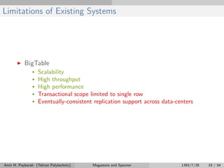 Limitations of Existing Systems
BigTable
• Scalability
• High throughput
• High performance
• Transactional scope limited to single row
• Eventually-consistent replication support across data-centers
Amir H. Payberah (Tehran Polytechnic) Megastore and Spanner 1393/7/28 19 / 54
 