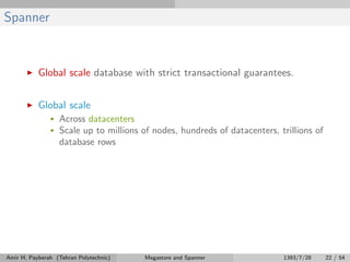 Spanner
Global scale database with strict transactional guarantees.
Global scale
• Across datacenters
• Scale up to millions of nodes, hundreds of datacenters, trillions of
database rows
Amir H. Payberah (Tehran Polytechnic) Megastore and Spanner 1393/7/28 22 / 54
 