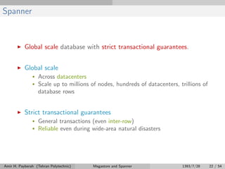 Spanner
Global scale database with strict transactional guarantees.
Global scale
• Across datacenters
• Scale up to millions of nodes, hundreds of datacenters, trillions of
database rows
Strict transactional guarantees
• General transactions (even inter-row)
• Reliable even during wide-area natural disasters
Amir H. Payberah (Tehran Polytechnic) Megastore and Spanner 1393/7/28 22 / 54
 
