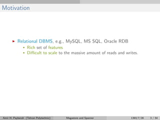 Motivation
Relational DBMS, e.g., MySQL, MS SQL, Oracle RDB
• Rich set of features
• Diﬃcult to scale to the massive amount of reads and writes.
Amir H. Payberah (Tehran Polytechnic) Megastore and Spanner 1393/7/28 3 / 54
 