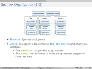 Spanner Organization (1/2)
Universe: Spanner deployment
Zones: analogues to deployment of BigTable servers (unit of physical
isolation)
• One zonemaster: assigns data to spanservers
• The proxies: used by clients to locate the spanservers assigned to
serve their data
Amir H. Payberah (Tehran Polytechnic) Megastore and Spanner 1393/7/28 24 / 54
 