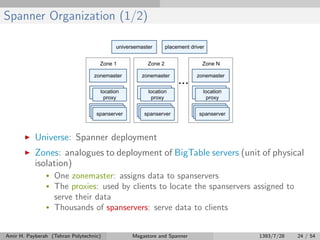 Spanner Organization (1/2)
Universe: Spanner deployment
Zones: analogues to deployment of BigTable servers (unit of physical
isolation)
• One zonemaster: assigns data to spanservers
• The proxies: used by clients to locate the spanservers assigned to
serve their data
• Thousands of spanservers: serve data to clients
Amir H. Payberah (Tehran Polytechnic) Megastore and Spanner 1393/7/28 24 / 54
 