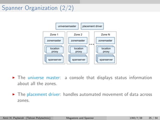 Spanner Organization (2/2)
The universe master: a console that displays status information
about all the zones.
The placement driver: handles automated movement of data across
zones.
Amir H. Payberah (Tehran Polytechnic) Megastore and Spanner 1393/7/28 25 / 54
 