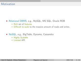 Motivation
Relational DBMS, e.g., MySQL, MS SQL, Oracle RDB
• Rich set of features
• Diﬃcult to scale to the massive amount of reads and writes.
NoSQL, e.g., BigTable, Dynamo, Cassandra
• Highly Scalable
• Limited API
Amir H. Payberah (Tehran Polytechnic) Megastore and Spanner 1393/7/28 3 / 54
 