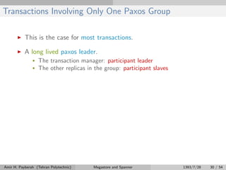 Transactions Involving Only One Paxos Group
This is the case for most transactions.
A long lived paxos leader.
• The transaction manager: participant leader
• The other replicas in the group: participant slaves
Amir H. Payberah (Tehran Polytechnic) Megastore and Spanner 1393/7/28 30 / 54
 