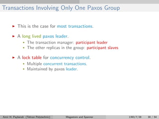 Transactions Involving Only One Paxos Group
This is the case for most transactions.
A long lived paxos leader.
• The transaction manager: participant leader
• The other replicas in the group: participant slaves
A lock table for concurrency control.
• Multiple concurrent transactions.
• Maintained by paxos leader.
Amir H. Payberah (Tehran Polytechnic) Megastore and Spanner 1393/7/28 30 / 54
 