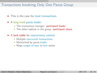 Transactions Involving Only One Paxos Group
This is the case for most transactions.
A long lived paxos leader.
• The transaction manager: participant leader
• The other replicas in the group: participant slaves
A lock table for concurrency control.
• Multiple concurrent transactions.
• Maintained by paxos leader.
• Maps ranges of keys to lock states.
Amir H. Payberah (Tehran Polytechnic) Megastore and Spanner 1393/7/28 30 / 54
 