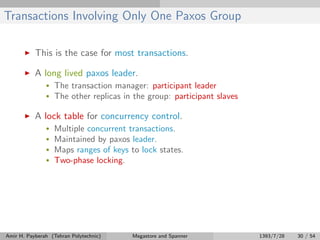 Transactions Involving Only One Paxos Group
This is the case for most transactions.
A long lived paxos leader.
• The transaction manager: participant leader
• The other replicas in the group: participant slaves
A lock table for concurrency control.
• Multiple concurrent transactions.
• Maintained by paxos leader.
• Maps ranges of keys to lock states.
• Two-phase locking.
Amir H. Payberah (Tehran Polytechnic) Megastore and Spanner 1393/7/28 30 / 54
 