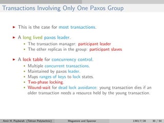 Transactions Involving Only One Paxos Group
This is the case for most transactions.
A long lived paxos leader.
• The transaction manager: participant leader
• The other replicas in the group: participant slaves
A lock table for concurrency control.
• Multiple concurrent transactions.
• Maintained by paxos leader.
• Maps ranges of keys to lock states.
• Two-phase locking.
• Wound-wait for dead lock avoidance: young transaction dies if an
older transaction needs a resource held by the young transaction.
Amir H. Payberah (Tehran Polytechnic) Megastore and Spanner 1393/7/28 30 / 54
 
