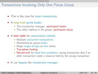 Transactions Involving Only One Paxos Group
This is the case for most transactions.
A long lived paxos leader.
• The transaction manager: participant leader
• The other replicas in the group: participant slaves
A lock table for concurrency control.
• Multiple concurrent transactions.
• Maintained by paxos leader.
• Maps ranges of keys to lock states.
• Two-phase locking.
• Wound-wait for dead lock avoidance: young transaction dies if an
older transaction needs a resource held by the young transaction.
It can bypass the transaction manager.
Amir H. Payberah (Tehran Polytechnic) Megastore and Spanner 1393/7/28 30 / 54
 