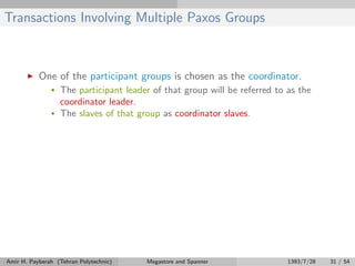 Transactions Involving Multiple Paxos Groups
One of the participant groups is chosen as the coordinator.
• The participant leader of that group will be referred to as the
coordinator leader.
• The slaves of that group as coordinator slaves.
Amir H. Payberah (Tehran Polytechnic) Megastore and Spanner 1393/7/28 31 / 54
 