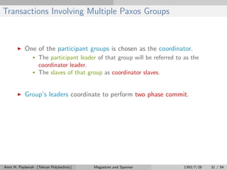 Transactions Involving Multiple Paxos Groups
One of the participant groups is chosen as the coordinator.
• The participant leader of that group will be referred to as the
coordinator leader.
• The slaves of that group as coordinator slaves.
Group’s leaders coordinate to perform two phase commit.
Amir H. Payberah (Tehran Polytechnic) Megastore and Spanner 1393/7/28 31 / 54
 