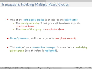 Transactions Involving Multiple Paxos Groups
One of the participant groups is chosen as the coordinator.
• The participant leader of that group will be referred to as the
coordinator leader.
• The slaves of that group as coordinator slaves.
Group’s leaders coordinate to perform two phase commit.
The state of each transaction manager is stored in the underlying
paxos group (and therefore is replicated).
Amir H. Payberah (Tehran Polytechnic) Megastore and Spanner 1393/7/28 31 / 54
 