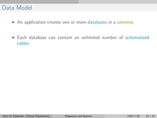 Data Model
An application creates one or more databases in a universe.
Each database can contain an unlimited number of schematized
tables.
Amir H. Payberah (Tehran Polytechnic) Megastore and Spanner 1393/7/28 33 / 54
 