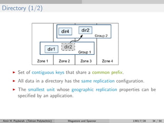 Directory (1/2)
Set of contiguous keys that share a common preﬁx.
All data in a directory has the same replication conﬁguration.
The smallest unit whose geographic replication properties can be
speciﬁed by an application.
Amir H. Payberah (Tehran Polytechnic) Megastore and Spanner 1393/7/28 34 / 54
 