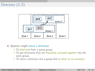 Directory (2/2)
Spanner might move a directory:
• To shed load from a paxos group.
• To put directories that are frequently accessed together into the
same group.
• To move a directory into a group that is closer to its accessors.
Amir H. Payberah (Tehran Polytechnic) Megastore and Spanner 1393/7/28 35 / 54
 