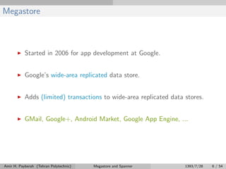 Megastore
Started in 2006 for app development at Google.
Google’s wide-area replicated data store.
Adds (limited) transactions to wide-area replicated data stores.
GMail, Google+, Android Market, Google App Engine, ...
Amir H. Payberah (Tehran Polytechnic) Megastore and Spanner 1393/7/28 6 / 54
 
