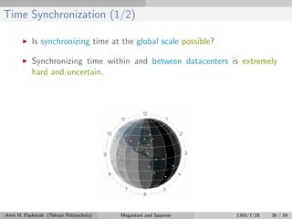 Time Synchronization (1/2)
Is synchronizing time at the global scale possible?
Synchronizing time within and between datacenters is extremely
hard and uncertain.
Amir H. Payberah (Tehran Polytechnic) Megastore and Spanner 1393/7/28 39 / 54
 